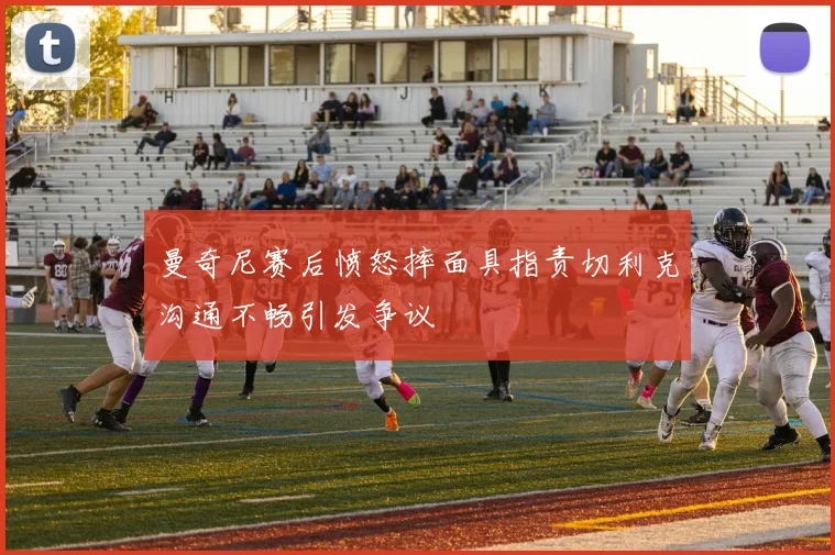 曼奇尼赛后愤怒摔面具指责切利克沟通不畅引发争议