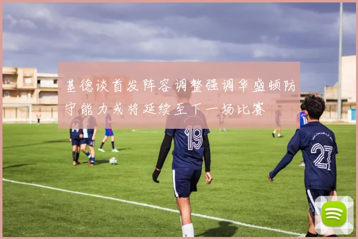 基德谈首发阵容调整强调华盛顿防守能力或将延续至下一场比赛