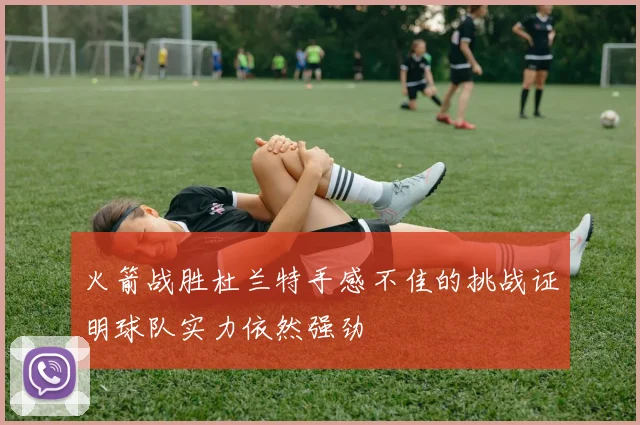 火箭战胜杜兰特手感不佳的挑战证明球队实力依然强劲