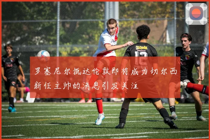 罗塞尼尔抵达伦敦即将成为切尔西新任主帅的消息引发关注