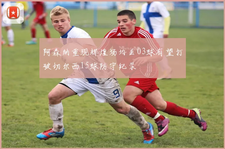 阿森纳重现辉煌场均丢03球有望打破切尔西15球防守纪录