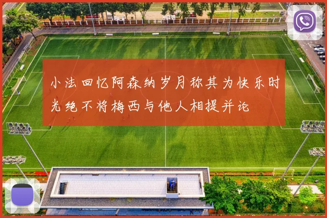 小法回忆阿森纳岁月称其为快乐时光绝不将梅西与他人相提并论