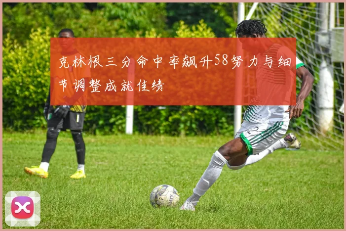 克林根三分命中率飙升58努力与细节调整成就佳绩