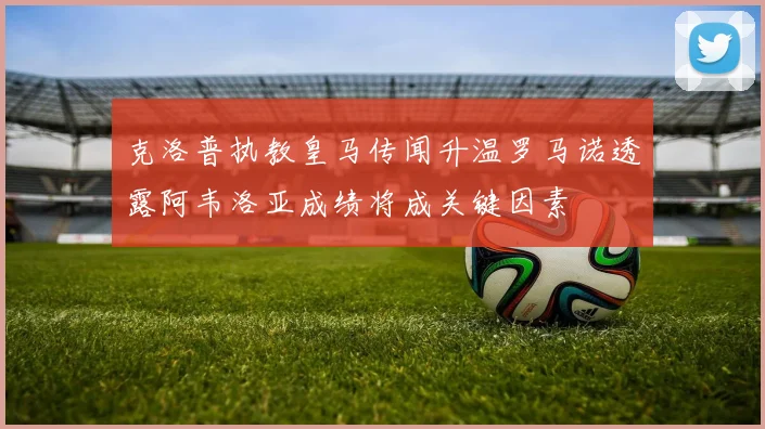 克洛普执教皇马传闻升温罗马诺透露阿韦洛亚成绩将成关键因素