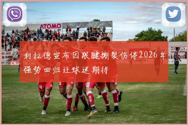 利拉德宣布因跟腱撕裂伤停2026年强势回归让球迷期待