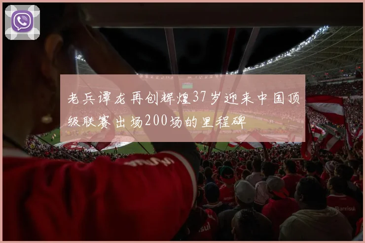 老兵谭龙再创辉煌37岁迎来中国顶级联赛出场200场的里程碑