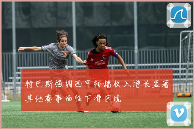特巴斯强调西甲转播收入增长显著其他赛事面临下滑困境