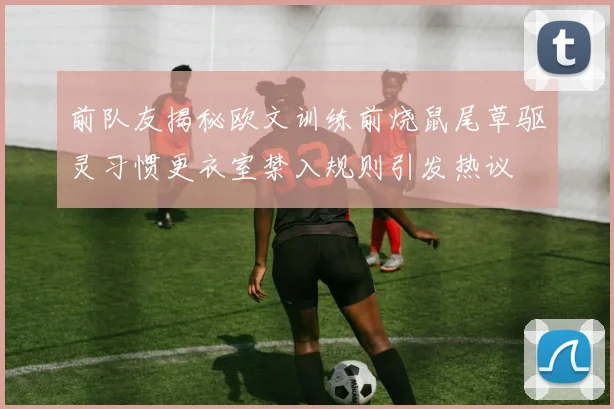 前队友揭秘欧文训练前烧鼠尾草驱灵习惯更衣室禁入规则引发热议