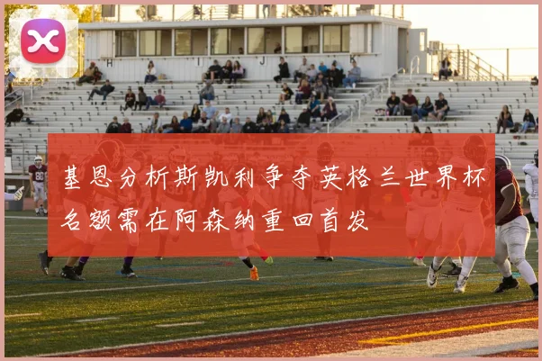 基恩分析斯凯利争夺英格兰世界杯名额需在阿森纳重回首发
