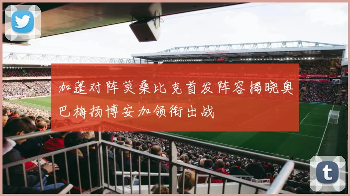 加蓬对阵莫桑比克首发阵容揭晓奥巴梅扬博安加领衔出战