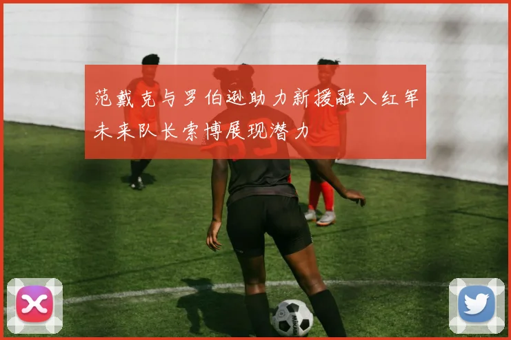 范戴克与罗伯逊助力新援融入红军未来队长索博展现潜力