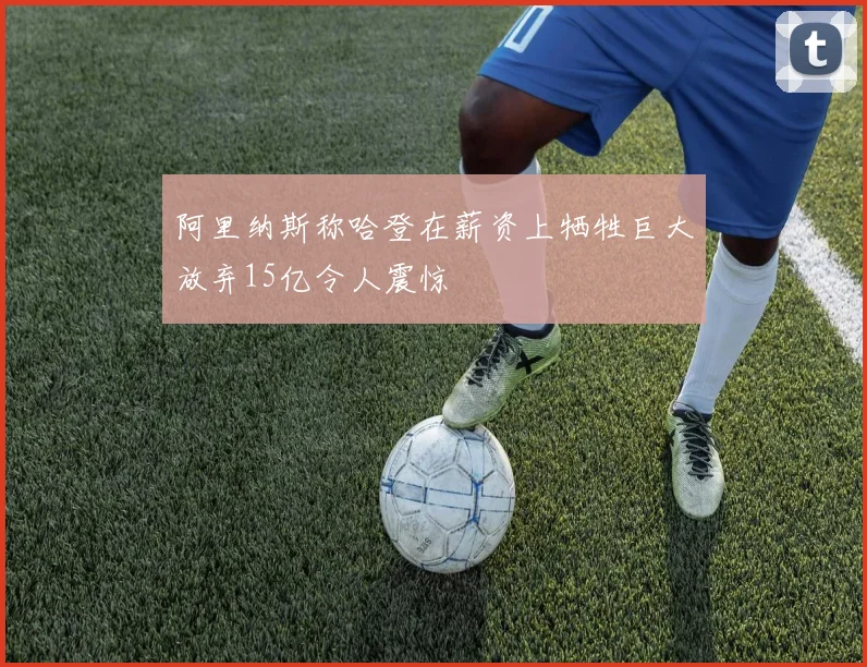 阿里纳斯称哈登在薪资上牺牲巨大放弃15亿令人震惊