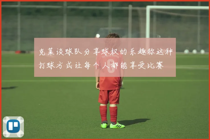 克莱谈球队分享球权的乐趣称这种打球方式让每个人都能享受比赛