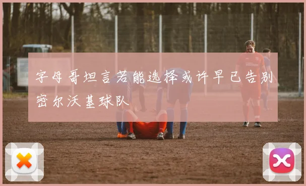 字母哥坦言若能选择或许早已告别密尔沃基球队