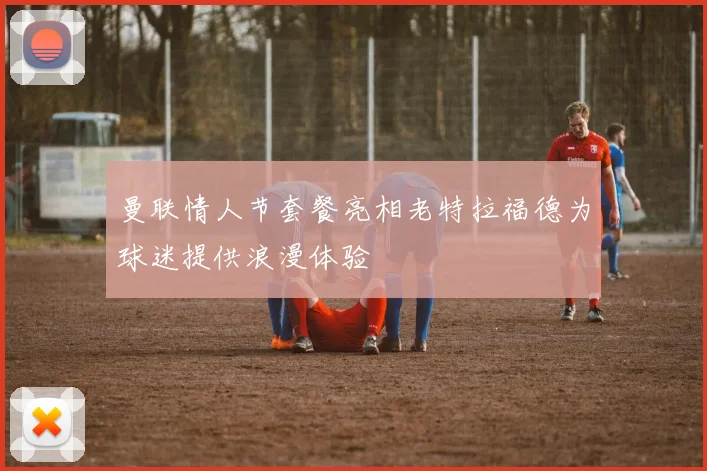 曼联情人节套餐亮相老特拉福德为球迷提供浪漫体验