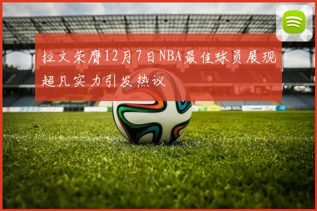 拉文荣膺12月7日NBA最佳球员展现超凡实力引发热议