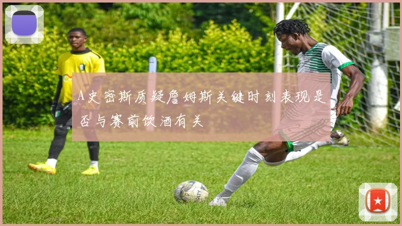 A史密斯质疑詹姆斯关键时刻表现是否与赛前饮酒有关