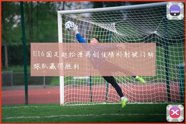 U16国足赵松源再创佳绩补射破门助球队赢得胜利