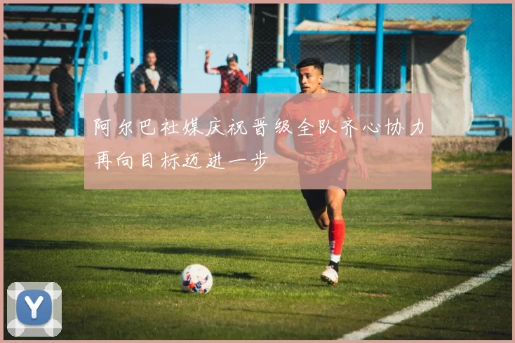 阿尔巴社媒庆祝晋级全队齐心协力再向目标迈进一步