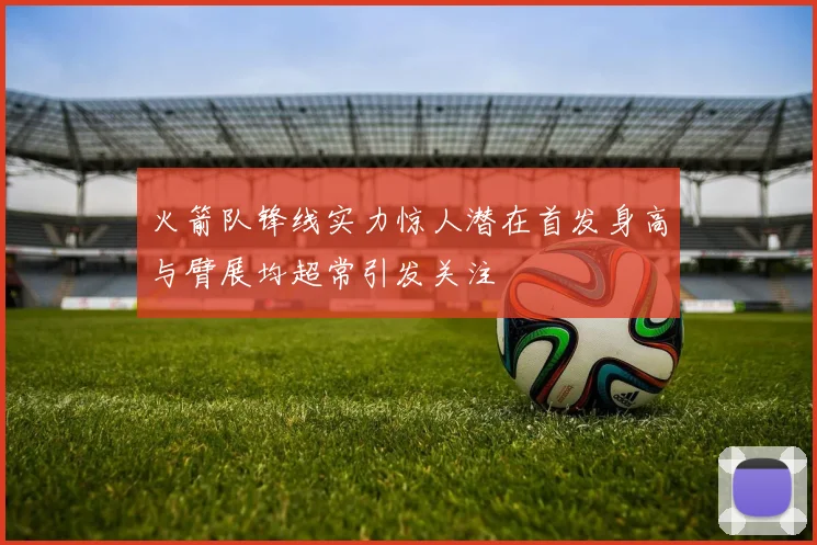 火箭队锋线实力惊人潜在首发身高与臂展均超常引发关注