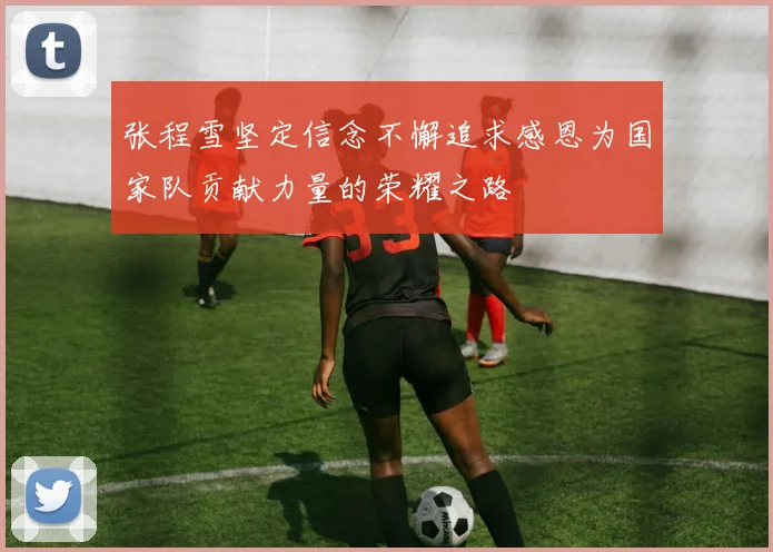 张程雪坚定信念不懈追求感恩为国家队贡献力量的荣耀之路
