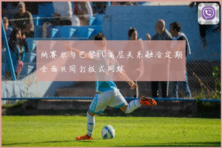 纳赛尔与巴黎FC高层关系融洽定期会面共同打板式网球