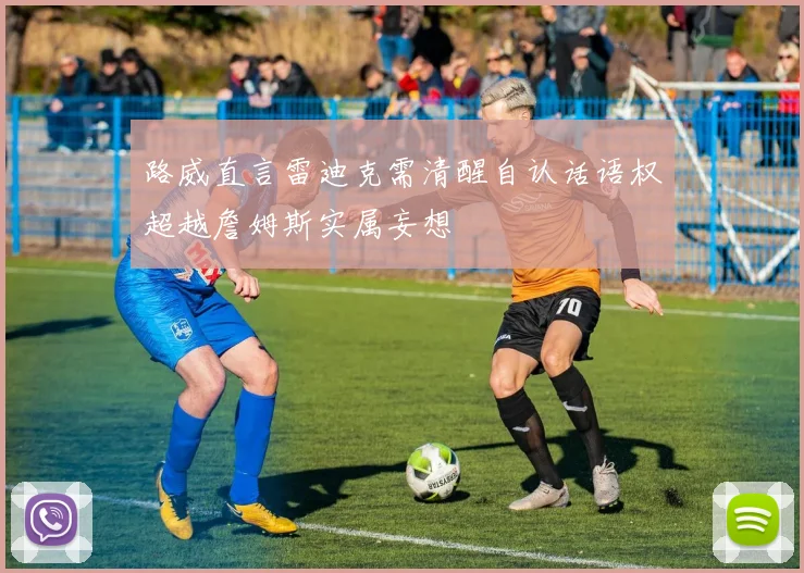 路威直言雷迪克需清醒自认话语权超越詹姆斯实属妄想