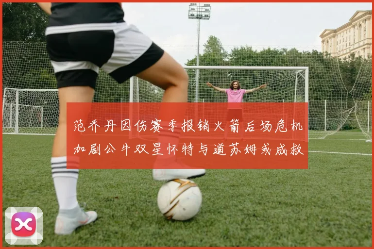 范乔丹因伤赛季报销火箭后场危机加剧公牛双星怀特与道苏姆或成救援希望